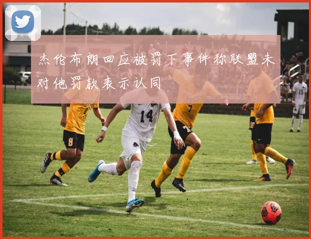 杰伦布朗回应被罚下事件称联盟未对他罚款表示认同