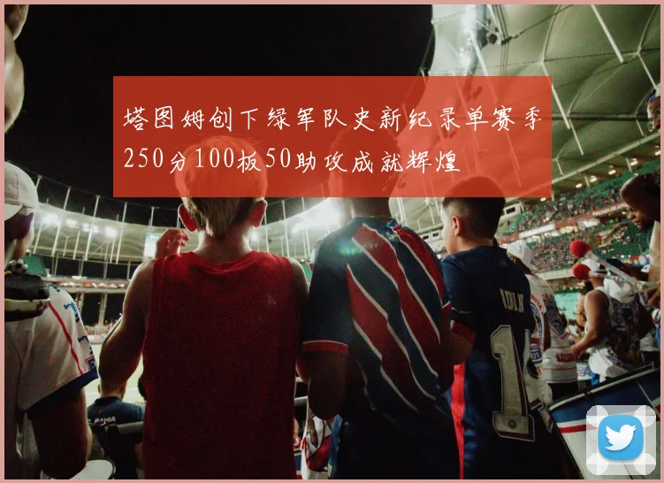 塔图姆创下绿军队史新纪录单赛季250分100板50助攻成就辉煌