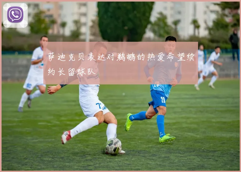 萨迪克贝表达对鹈鹕的热爱希望续约长留球队