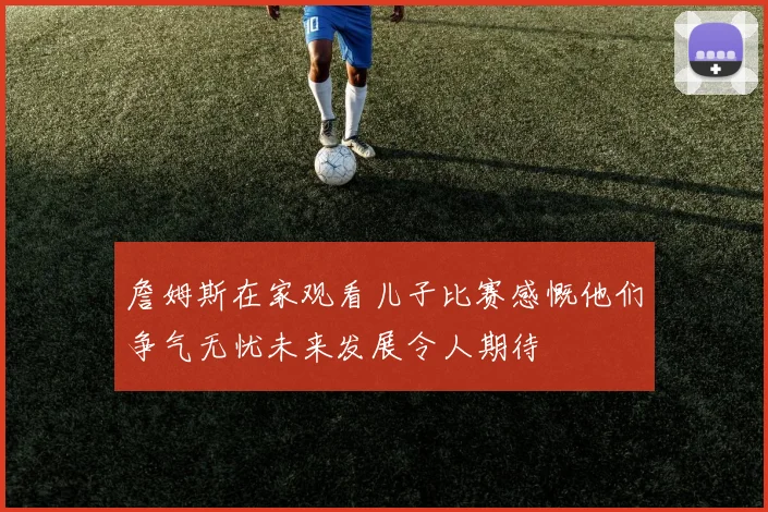 詹姆斯在家观看儿子比赛感慨他们争气无忧未来发展令人期待
