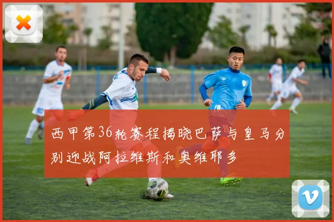 西甲第36轮赛程揭晓巴萨与皇马分别迎战阿拉维斯和奥维耶多
