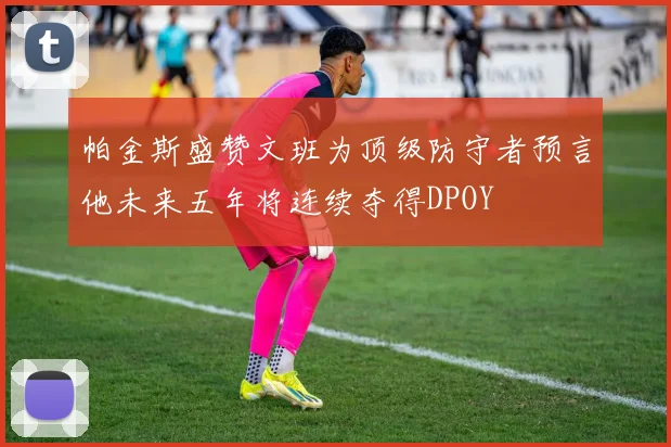帕金斯盛赞文班为顶级防守者预言他未来五年将连续夺得DPOY