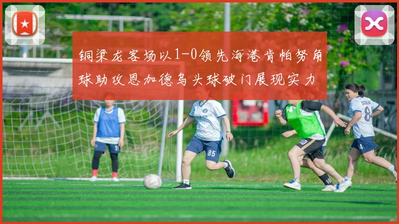铜梁龙客场以1-0领先海港肯帕努角球助攻恩加德乌头球破门展现实力