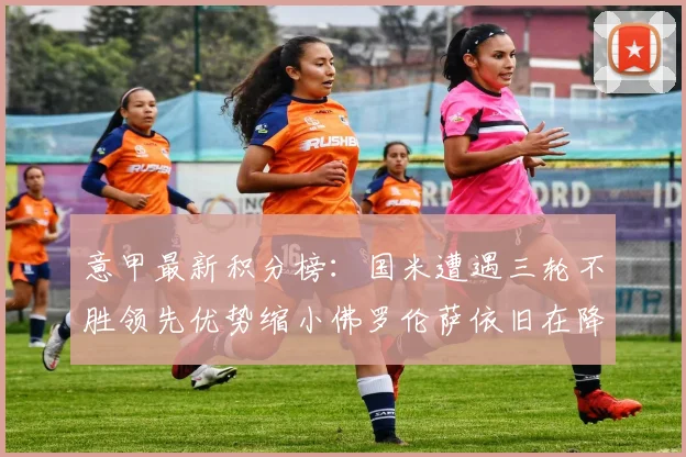 意甲最新积分榜：国米遭遇三轮不胜领先优势缩小佛罗伦萨依旧在降级区边缘挣扎