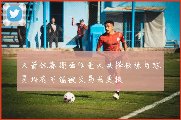 火箭休赛期面临重大抉择教练与球员均有可能被交易或更换