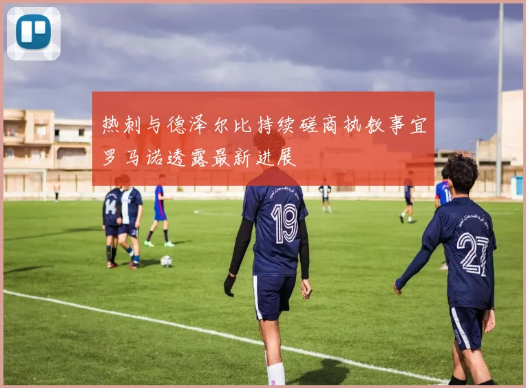 热刺与德泽尔比持续磋商执教事宜罗马诺透露最新进展