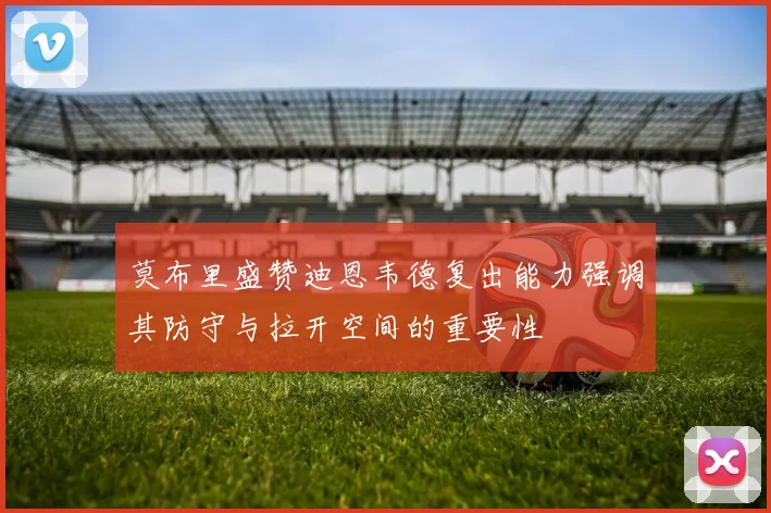 莫布里盛赞迪恩韦德复出能力强调其防守与拉开空间的重要性