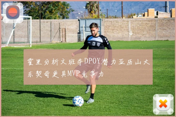 霍里分析文班夺DPOY潜力亚历山大东契奇更具MVP竞争力