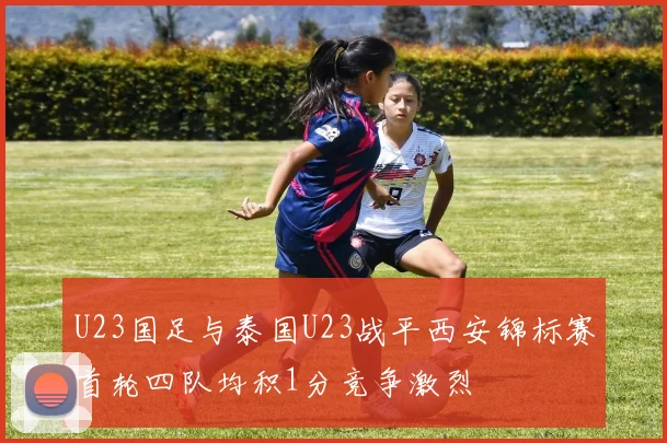 U23国足与泰国U23战平西安锦标赛首轮四队均积1分竞争激烈