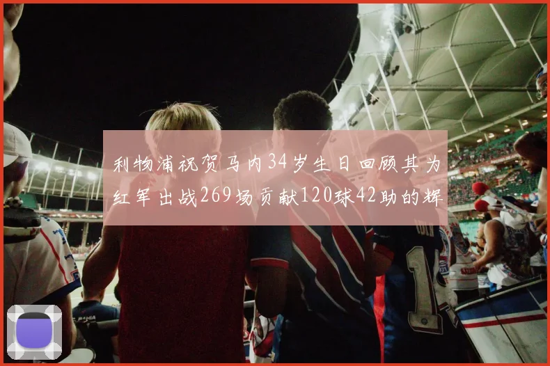 利物浦祝贺马内34岁生日回顾其为红军出战269场贡献120球42助的辉煌历程