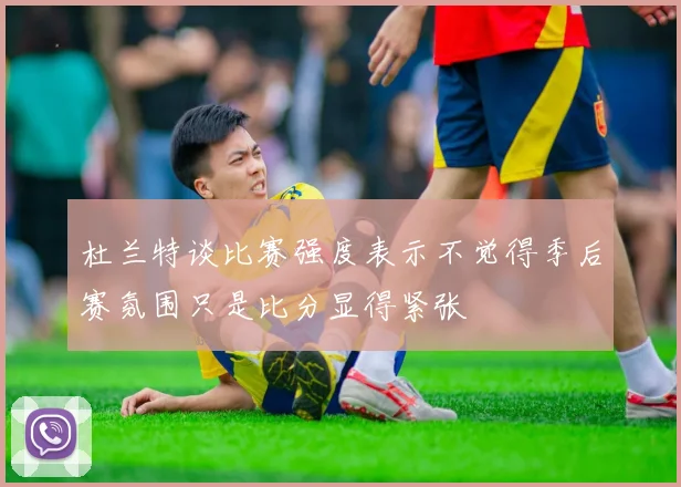 杜兰特谈比赛强度表示不觉得季后赛氛围只是比分显得紧张
