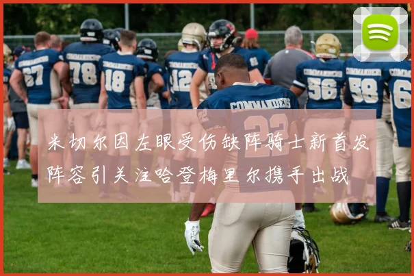 米切尔因左眼受伤缺阵骑士新首发阵容引关注哈登梅里尔携手出战